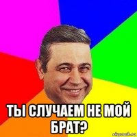  ты случаем не мой брат?