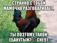 странно с тобой мамочка разговаривает, ты поэтому такой ебанутый? © che97