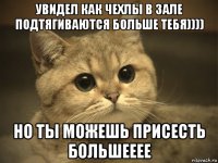 увидел как чехлы в зале подтягиваются больше тебя)))) но ты можешь присесть большееее