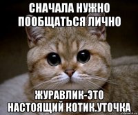 сначала нужно пообщаться лично журавлик-это настоящий котик.уточка