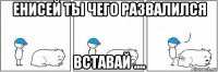 енисей ты чего развалился вставай ....