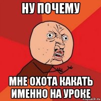 ну почему мне охота какать именно на уроке