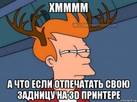 хмммм а что если отпечатать свою задницу на 3d принтере