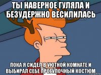 ты наверное гуляла и безудержно весилилась пока я сидел в уютной комнате и выбирал себе прогулочный костюм