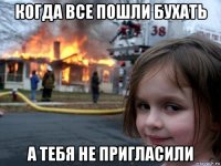 когда все пошли бухать а тебя не пригласили