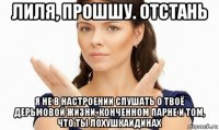 лиля, прошшу. отстань я не в настроении слушать о твоё дерьмовой жизни, конченном парне и том, что ты лохушкаидинах