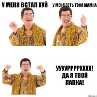 У меня встал хуй У меня есть твоя мамка УУУУРРРРХХХХ! Да я твой папка!