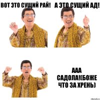 вот это сущий рай! а это сущий ад! ааа садола!(боже что за хрень)