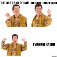 вот это эдик,серый вот это темыч,саня руиним катки