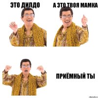 Это дилдо А это твоя мамка Приёмный ты