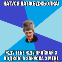 натуся,ната(бджьолка) жду тебе жду,приїжай з водкою а закуска з мене