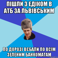 пішли з едіком в атб за львівським по дорозі вєбали по всім зеленим банкоматам