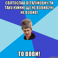 святослав віталійович,ти таку хуйню ще не вовив?ні не вовив! то вови!