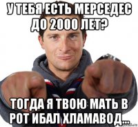 у тебя есть мерседес до 2000 лет? тогда я твою мать в рот ибал хламавод...