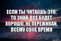 Если ты читаешь это, то знай-все будет хорошо, не переживай, всему свое время