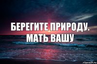 Берегите природу.
Мать вашу