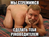 мы стремимся сделать тебя руководителем