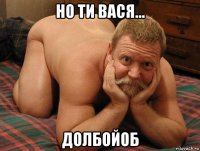 но ти вася... долбойоб