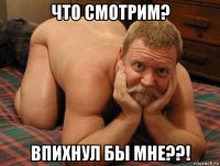 что смотрим? впихнул бы мне??!