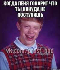 когда лёня говорит что ты никуда не поступишь 