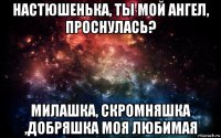 настюшенька, ты мой ангел, проснулась? милашка, скромняшка ,добряшка моя любимая