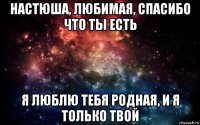 настюша, любимая, спасибо что ты есть я люблю тебя родная, и я только твой