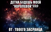 детка будешь моей "королевой"??? от : твоего засранца