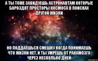 а ты тоже завидуешь астронавтам которые бороздят просторы космоса в поисках другой жизни но поддаёшься смешку когда понимаешь что жизни нет, и ты умрёшь от ракамозга через несколько дней