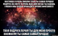 настюша я очень люблю тебя! ты самая лучшая подруга на свете! я очень жду дня когда ты будешь у меня и мы будем проводить время афигенно!!!! твоя подруга лера!!! ты для меня просто космос!!!! ты самая самая лучшая❤❤❤