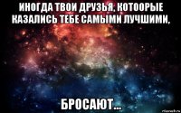 иногда твои друзья, котоорые казались тебе самыми лучшими, бросают...