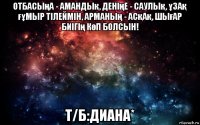 отбасыңа - амандық, денiңе - саулық, ұзақ ғұмыр тiлеймiн, арманың - асқақ, шығар биiгің көп болcын! т/б:диана*