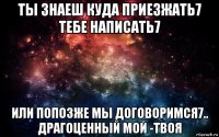 ты знаеш куда приезжать7 тебе написать7 или попозже мы договоримся7.. драгоценный мой -твоя