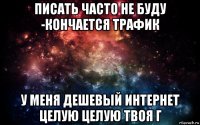 писать часто не буду -кончается трафик у меня дешевый интернет целую целую твоя г