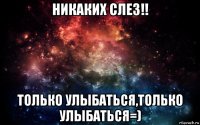 никаких слез!! только улыбаться,только улыбаться=)