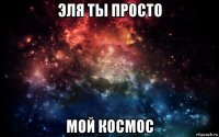 эля ты просто мой космос