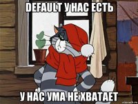 default у нас есть у нас ума не хватает