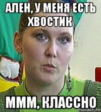 ален, у меня есть хвостик ммм, классно