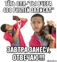 тёть оля-"ты вчера 400 рублей записал" завтра занесу, отвечаю!!!