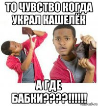 то чувство когда украл кашелёк а где бабки????!!!!!!