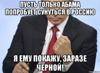 пусть только абама попробует сунуться в россию я ему покажу, заразе черной!