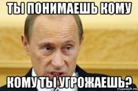 ты понимаешь кому кому ты угрожаешь?