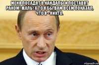 меня посадят в кандалы и поставят раком! жаль! а то я бы вам всем показал, что я - никто. 