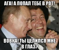 ага! а попал тебе в рот! вовка! ты целился мне в глаз?