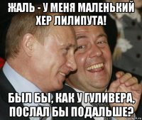 жаль - у меня маленький хер лилипута! был бы, как у гуливера, послал бы подальше?