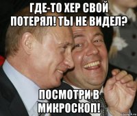 где-то хер свой потерял! ты не видел? посмотри в микроскоп!