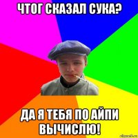 чтог сказал сука? да я тебя по айпи вычислю!