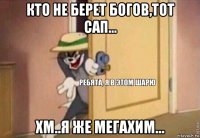 кто не берет богов,тот сап... хм..я же мегахим...