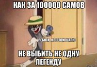 как за 100000 самов не выбить не одну легенду