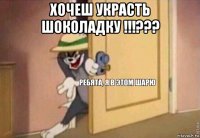 хочеш украсть шоколадку !!!??? 