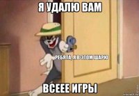 я удалю вам всеее игры